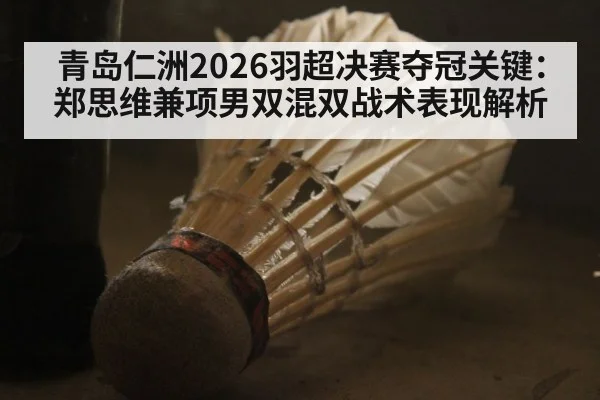 青岛仁洲2026羽超决赛夺冠关键:郑思维兼项男双混双战术表现解析